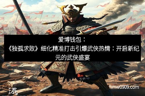 爱博钱包：《独孤求败》细化精准打击引爆武侠热情：开启新纪元的武侠盛宴